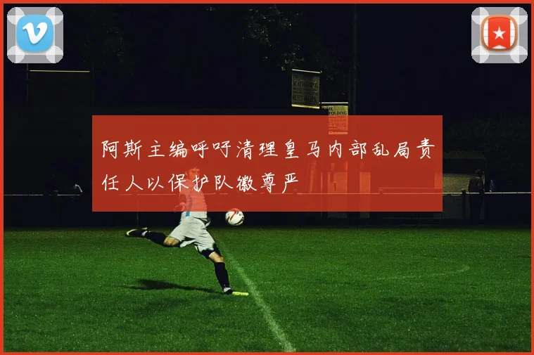 阿斯主编呼吁清理皇马内部乱局责任人以保护队徽尊严