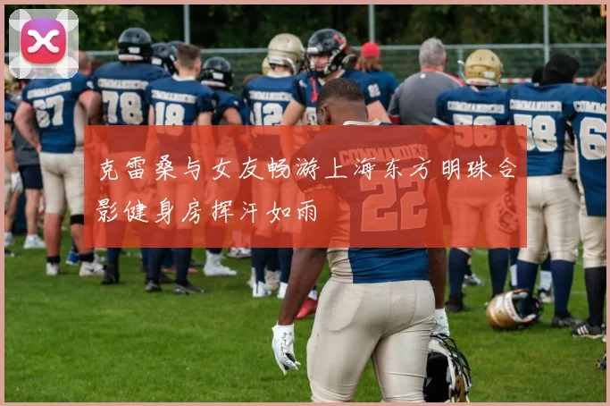 克雷桑与女友畅游上海东方明珠合影健身房挥汗如雨