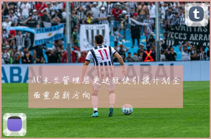 AC米兰管理层更迭致使引援计划全面重启新方向
