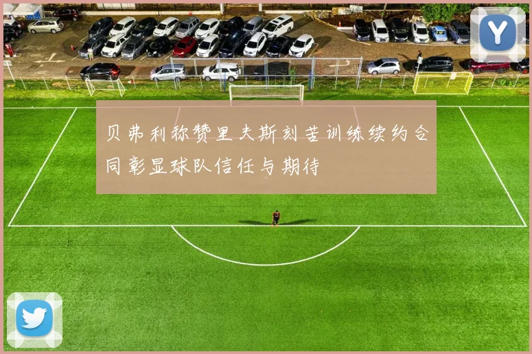 贝弗利称赞里夫斯刻苦训练续约合同彰显球队信任与期待