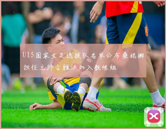 U15国家女足选拔队名单公布桑妮娜担任主帅古雅沙加入教练组