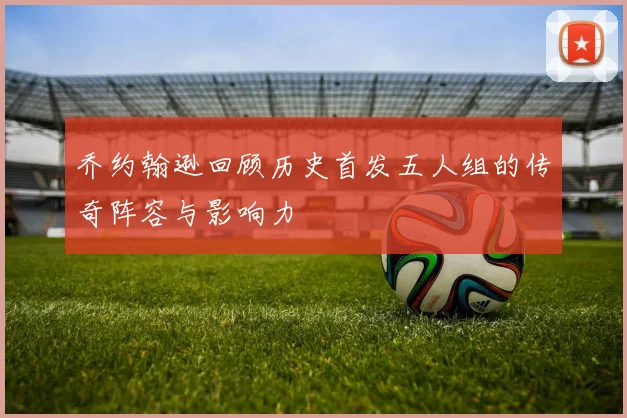 乔约翰逊回顾历史首发五人组的传奇阵容与影响力
