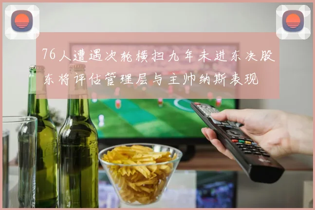 76人遭遇次轮横扫九年未进东决股东将评估管理层与主帅纳斯表现