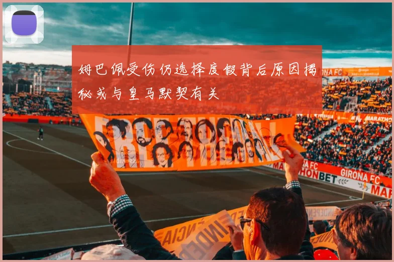 姆巴佩受伤仍选择度假背后原因揭秘或与皇马默契有关