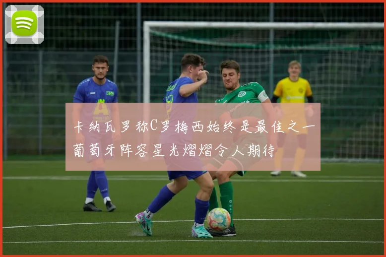 卡纳瓦罗称C罗梅西始终是最佳之一葡萄牙阵容星光熠熠令人期待
