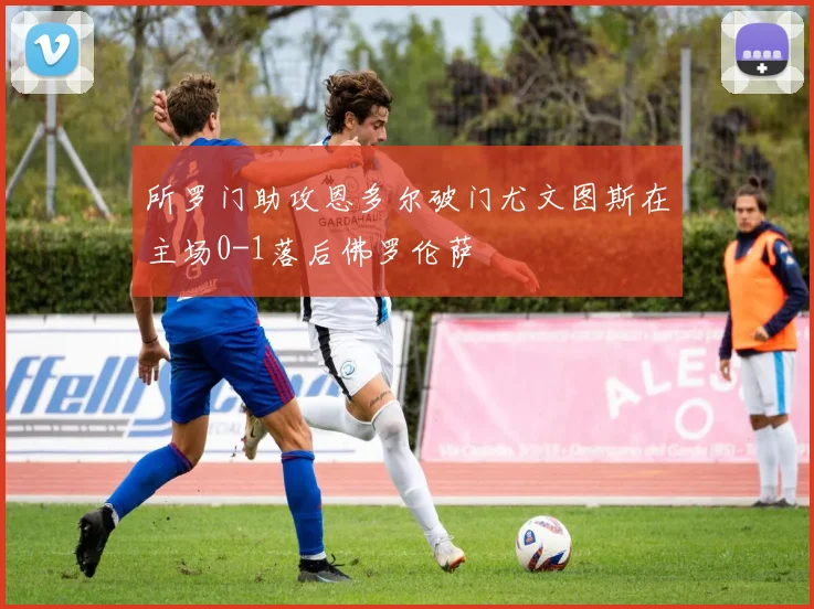 所罗门助攻恩多尔破门尤文图斯在主场0-1落后佛罗伦萨