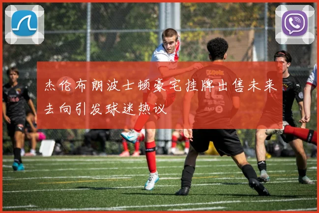 杰伦布朗波士顿豪宅挂牌出售未来去向引发球迷热议