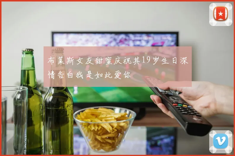 布莱斯女友甜蜜庆祝其19岁生日深情告白我是如此爱你