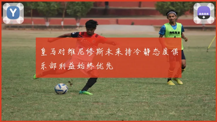 皇马对维尼修斯未来持冷静态度俱乐部利益始终优先
