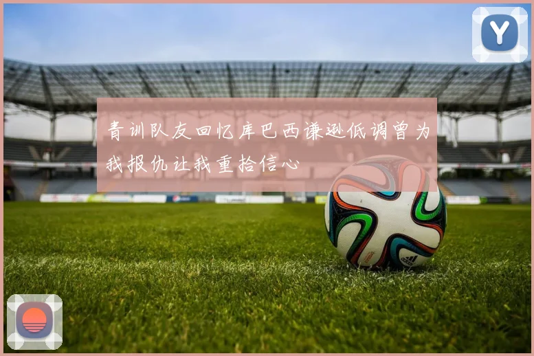 青训队友回忆库巴西谦逊低调曾为我报仇让我重拾信心