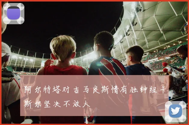 阿尔特塔对吉马良斯情有独钟纽卡斯尔坚决不放人