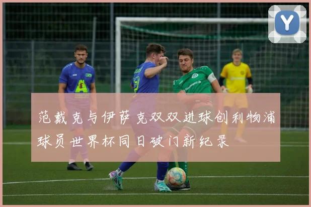 范戴克与伊萨克双双进球创利物浦球员世界杯同日破门新纪录
