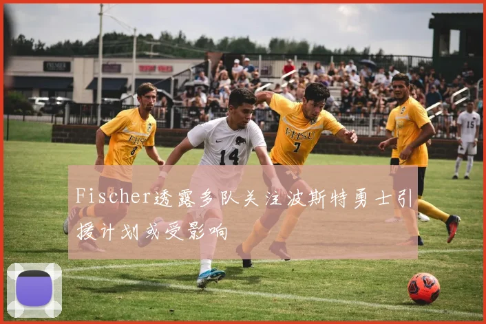 Fischer透露多队关注波斯特勇士引援计划或受影响