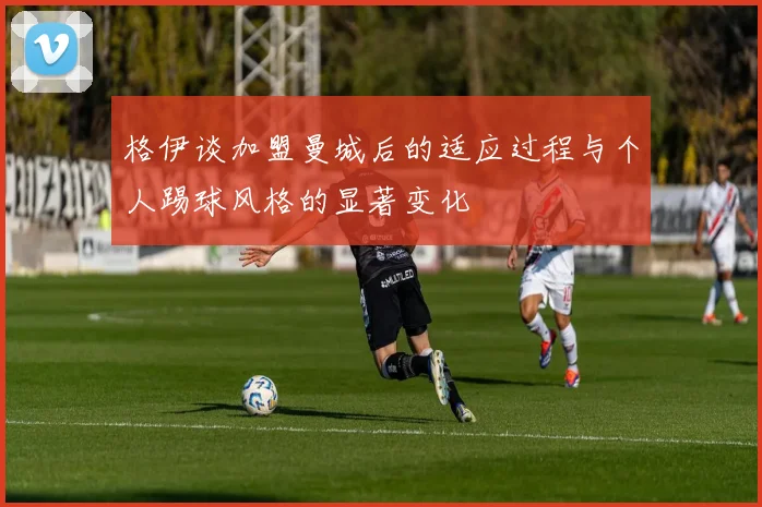 格伊谈加盟曼城后的适应过程与个人踢球风格的显著变化