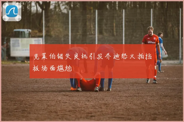 克莱伯错失良机引发乔迪怒火拍挡板场面尴尬