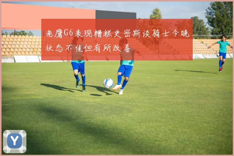 老鹰G6表现糟糕史密斯谈骑士今晚状态不佳但有所改善