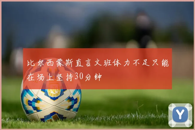 比尔西蒙斯直言文班体力不足只能在场上坚持30分钟