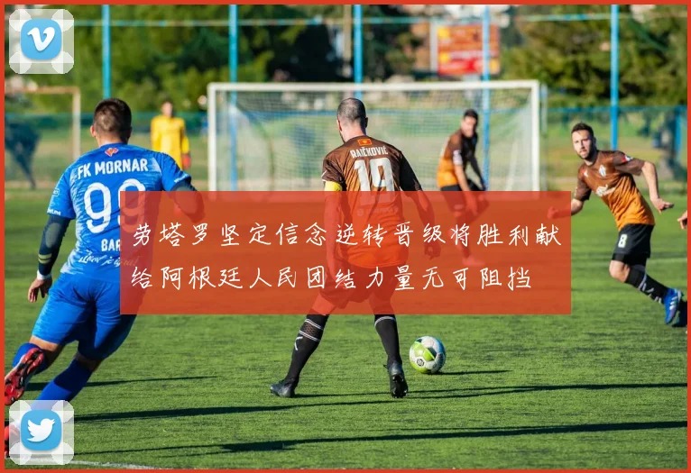 劳塔罗坚定信念逆转晋级将胜利献给阿根廷人民团结力量无可阻挡