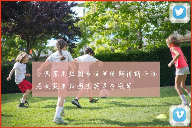 小西蒙尼归国专注训练期待斯卡洛尼决策看好西法英争夺冠军