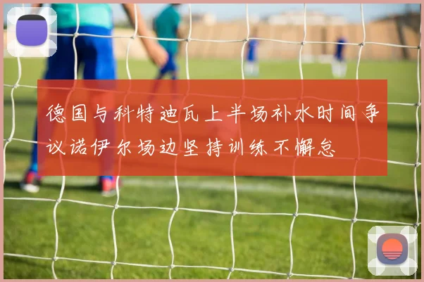 德国与科特迪瓦上半场补水时间争议诺伊尔场边坚持训练不懈怠