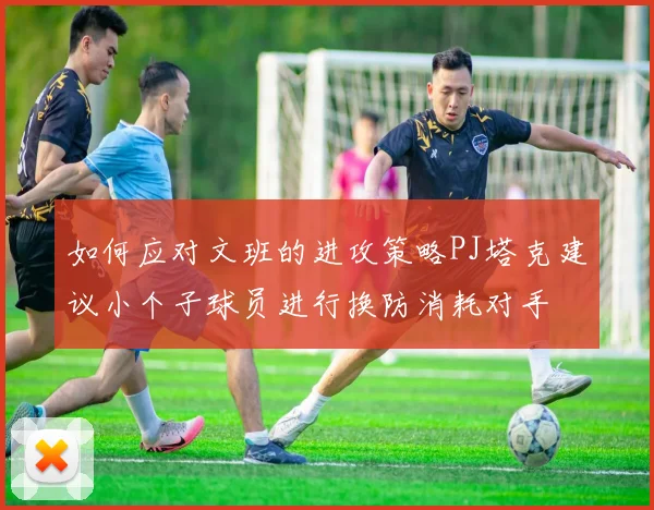 如何应对文班的进攻策略PJ塔克建议小个子球员进行换防消耗对手