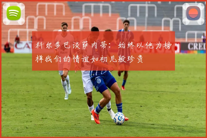 科尔多巴谈萨内蒂：始终以他为榜样我们的情谊如初见般珍贵