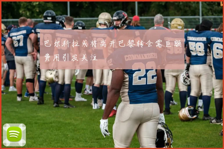 巴尔科拉或将离开巴黎转会需巨额费用引发关注